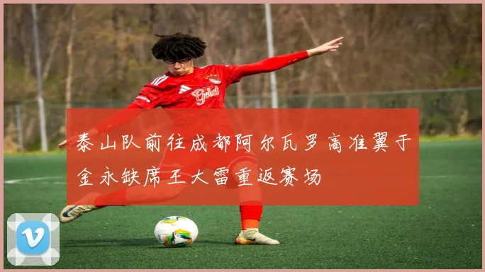 泰山队前往成都阿尔瓦罗高准翼于金永缺席王大雷重返赛场