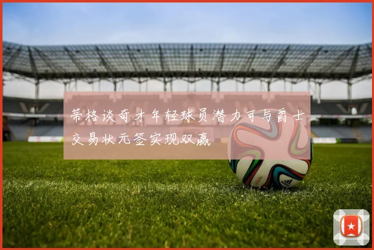 蒂格谈奇才年轻球员潜力可与爵士交易状元签实现双赢