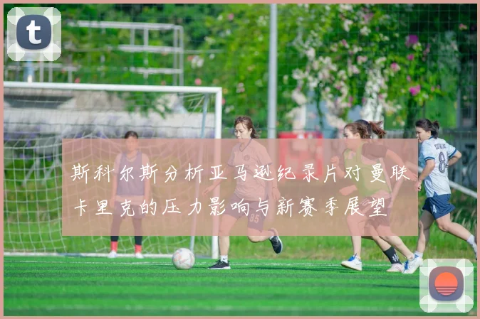 斯科尔斯分析亚马逊纪录片对曼联卡里克的压力影响与新赛季展望