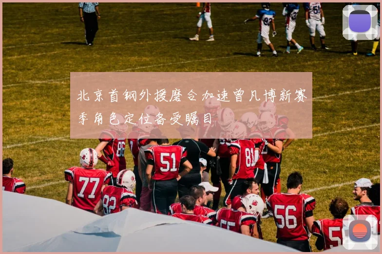 北京首钢外援磨合加速曾凡博新赛季角色定位备受瞩目