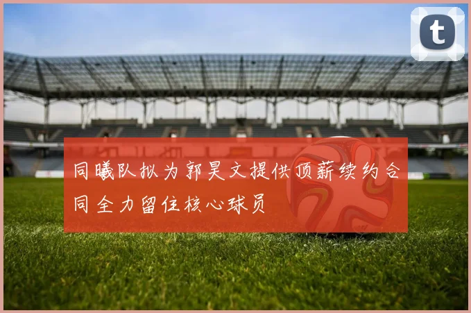 同曦队拟为郭昊文提供顶薪续约合同全力留住核心球员