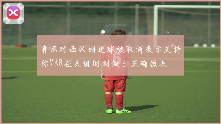 鲁尼对西汉姆进球被取消表示支持称VAR在关键时刻做出正确裁决