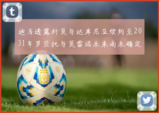 迪马透露科莫与达库尼亚续约至2031年罗贝托与莫雷诺未来尚未确定