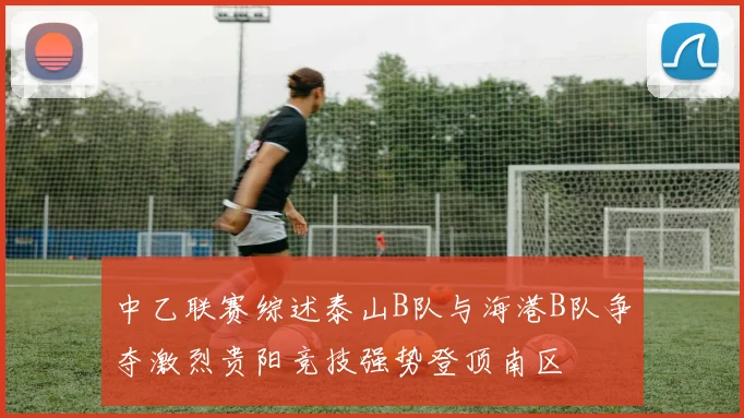 中乙联赛综述泰山B队与海港B队争夺激烈贵阳竞技强势登顶南区
