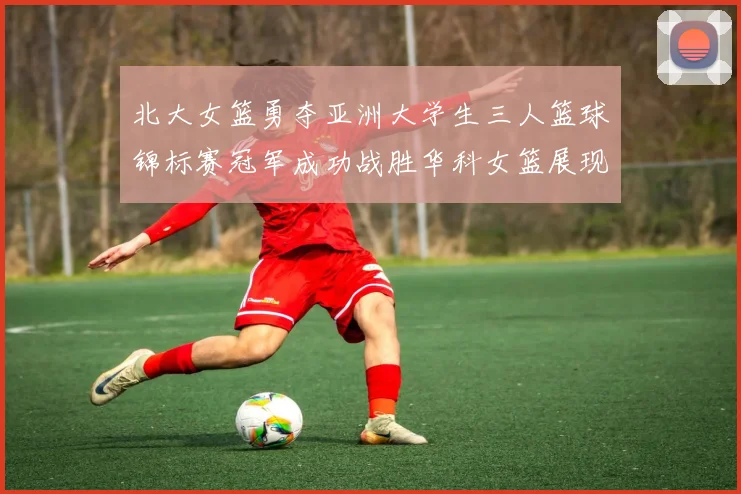 北大女篮勇夺亚洲大学生三人篮球锦标赛冠军成功战胜华科女篮展现强大实力