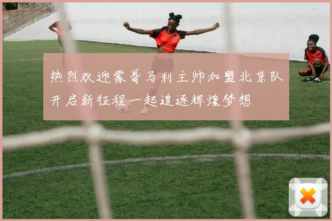 热烈欢迎蒙哥马利主帅加盟北京队开启新征程一起追逐辉煌梦想