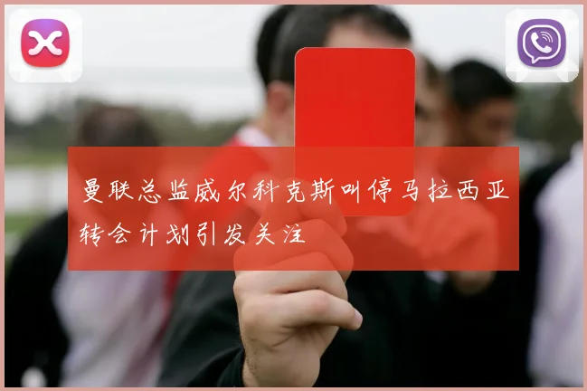曼联总监威尔科克斯叫停马拉西亚转会计划引发关注