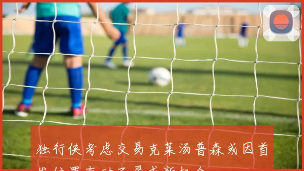 独行侠考虑交易克莱汤普森或因首发位置变动而寻求新机会