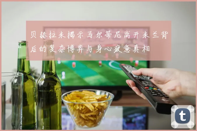 贝赫拉米揭示马尔蒂尼离开米兰背后的复杂博弈与身心疲惫真相