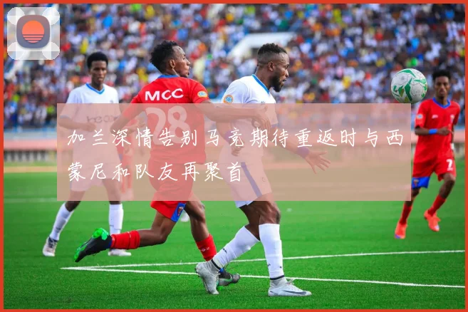 加兰深情告别马竞期待重返时与西蒙尼和队友再聚首