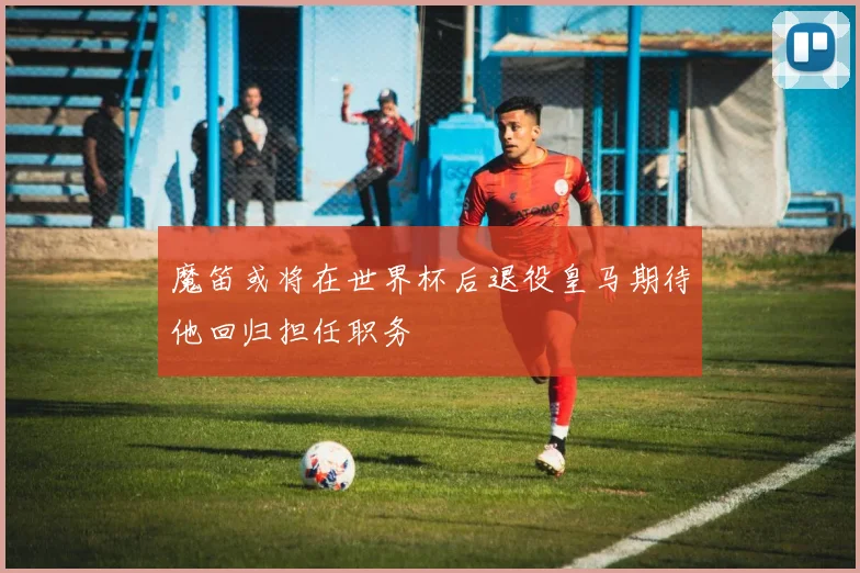 魔笛或将在世界杯后退役皇马期待他回归担任职务