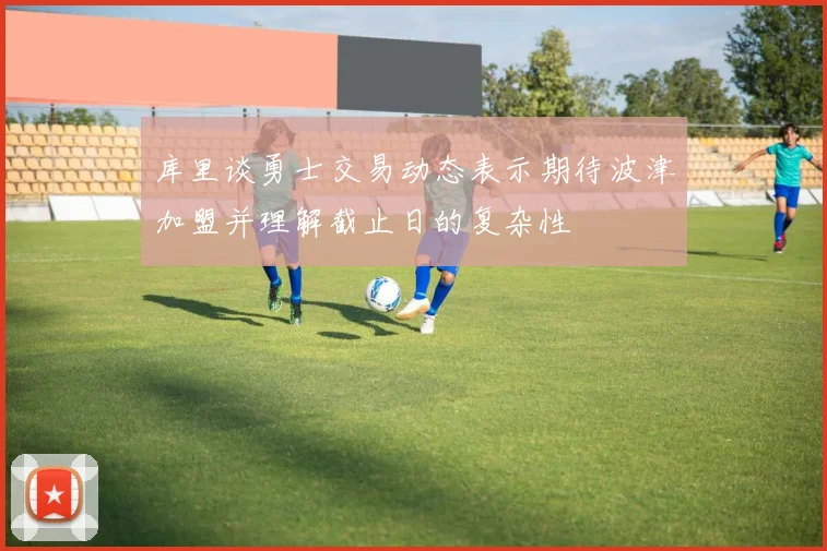 库里谈勇士交易动态表示期待波津加盟并理解截止日的复杂性