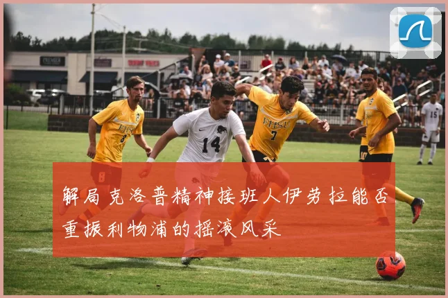 解局克洛普精神接班人伊劳拉能否重振利物浦的摇滚风采