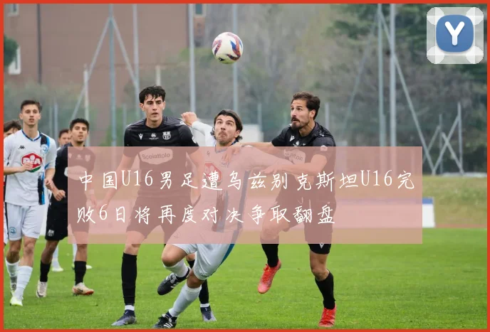 中国U16男足遭乌兹别克斯坦U16完败6日将再度对决争取翻盘