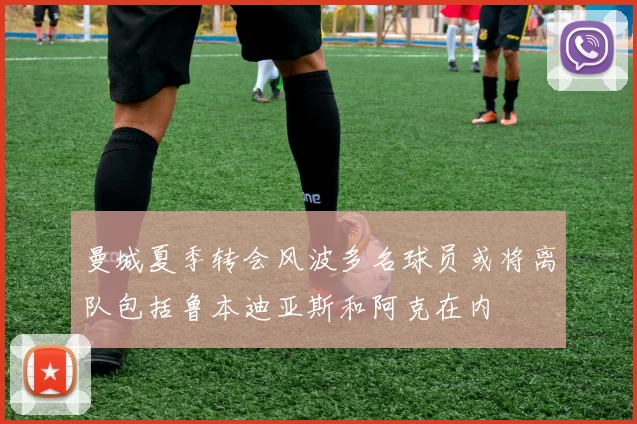 曼城夏季转会风波多名球员或将离队包括鲁本迪亚斯和阿克在内