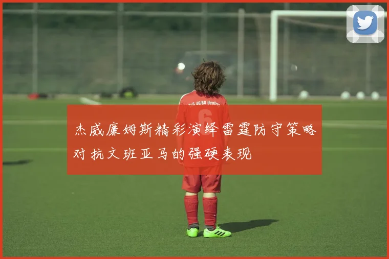 杰威廉姆斯精彩演绎雷霆防守策略对抗文班亚马的强硬表现