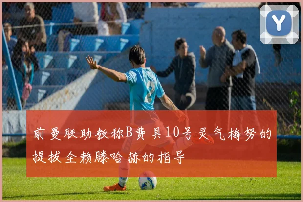 前曼联助教称B费具10号灵气梅努的提拔全赖滕哈赫的指导