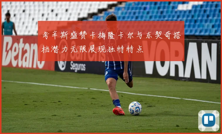 考辛斯盛赞卡梅隆卡尔与东契奇搭档潜力无限展现独特特点