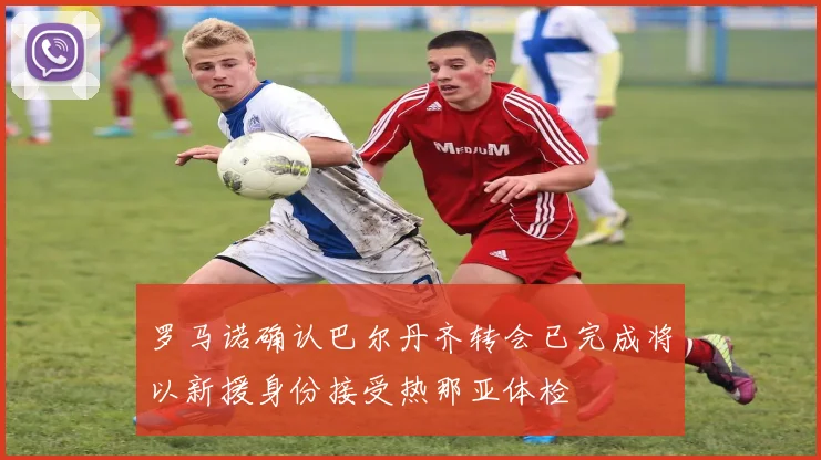 罗马诺确认巴尔丹齐转会已完成将以新援身份接受热那亚体检