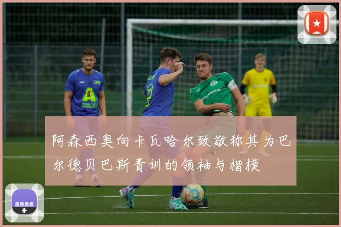 阿森西奥向卡瓦哈尔致敬称其为巴尔德贝巴斯青训的领袖与楷模