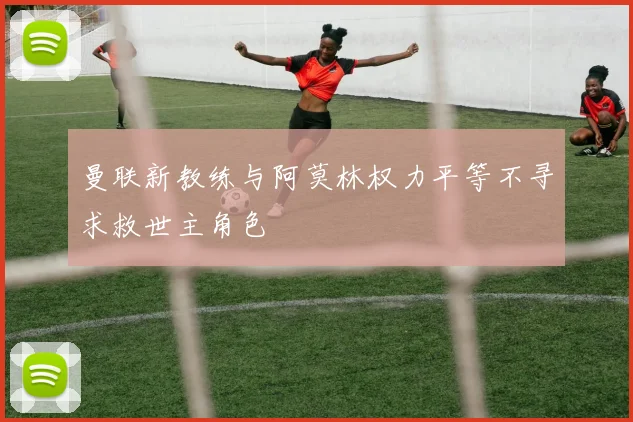 曼联新教练与阿莫林权力平等不寻求救世主角色