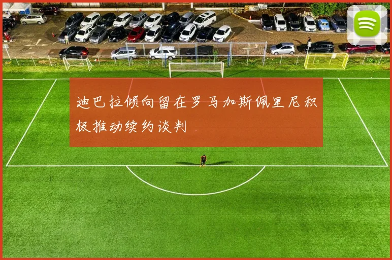 迪巴拉倾向留在罗马加斯佩里尼积极推动续约谈判